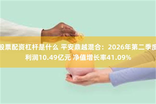 股票配资杠杆是什么 平安鼎越混合：2026年第二季度利润10.49亿元 净值增长率41.09%