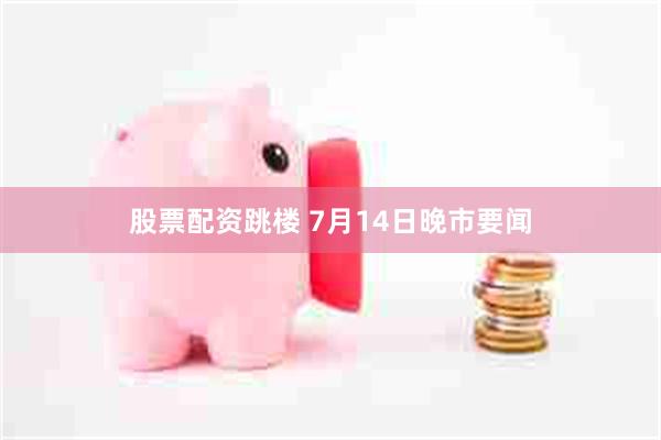 股票配资跳楼 7月14日晚市要闻