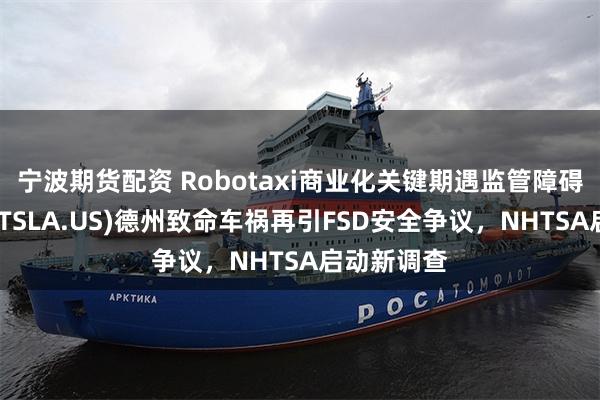 宁波期货配资 Robotaxi商业化关键期遇监管障碍：特斯拉(TSLA.US)德州致命车祸再引FSD安全争议，NHTSA启动新调查