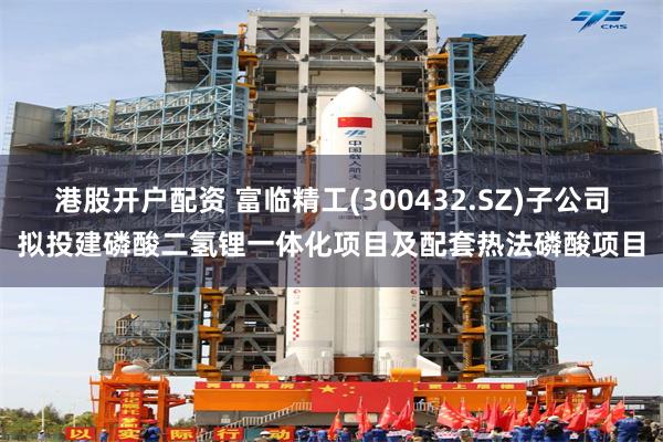 港股开户配资 富临精工(300432.SZ)子公司拟投建磷酸二氢锂一体化项目及配套热法磷酸项目