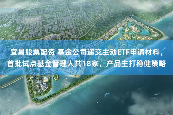 宜昌股票配资 基金公司递交主动ETF申请材料，首批试点基金管理人共18家，产品主打稳健策略