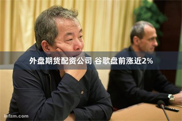 外盘期货配资公司 谷歌盘前涨近2%