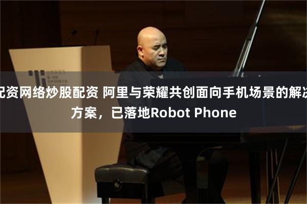 配资网络炒股配资 阿里与荣耀共创面向手机场景的解决方案，已落地Robot Phone