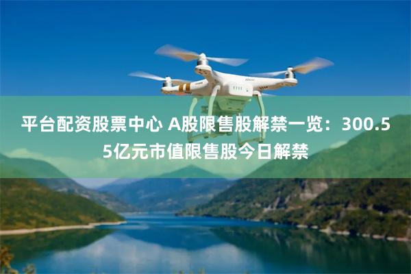 平台配资股票中心 A股限售股解禁一览:300.55亿元市值限售股今日解禁