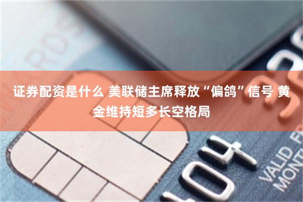 证券配资是什么 美联储主席释放“偏鸽”信号 黄金维持短多长空格局
