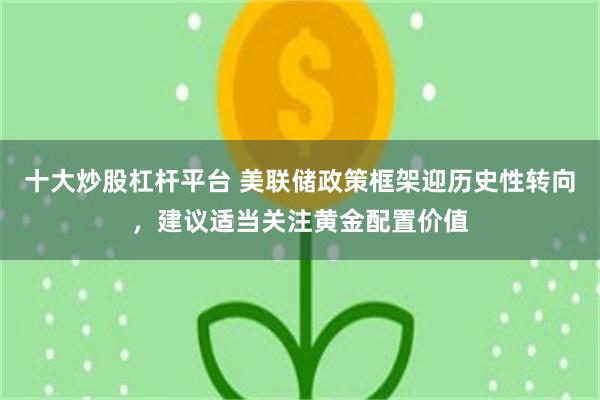 十大炒股杠杆平台 美联储政策框架迎历史性转向，建议适当关注黄金配置价值