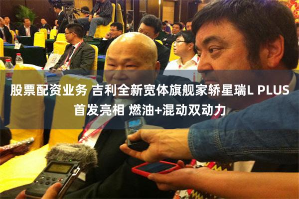 股票配资业务 吉利全新宽体旗舰家轿星瑞L PLUS首发亮相 燃油+混动双动力