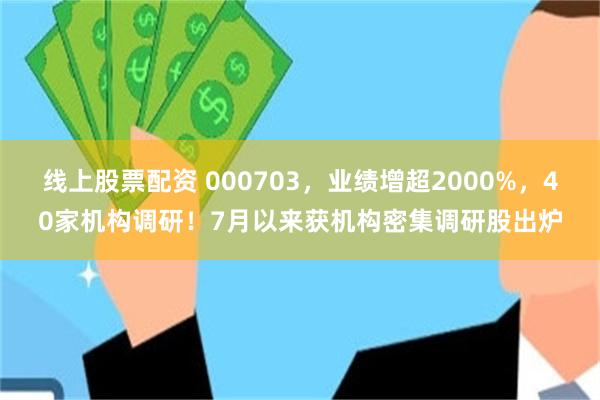 线上股票配资 000703，业绩增超2000%，40家机构调研！7月以来获机构密集调研股出炉