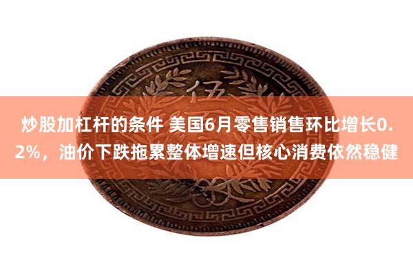 炒股加杠杆的条件 美国6月零售销售环比增长0.2%，油价下跌拖累整体增速但核心消费依然稳健