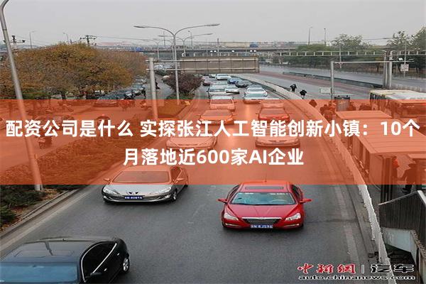 配资公司是什么 实探张江人工智能创新小镇：10个月落地近600家AI企业