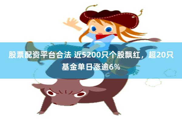 股票配资平台合法 近5200只个股飘红，超20只基金单日涨逾6%