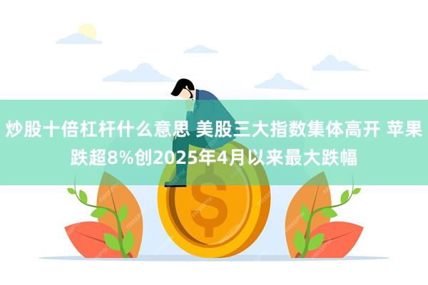 炒股十倍杠杆什么意思 美股三大指数集体高开 苹果跌超8%创2025年4月以来最大跌幅