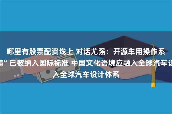 哪里有股票配资线上 对话尤强：开源车用操作系统“小满”已被纳入国际标准 中国文化语境应融入全球汽车设计体系