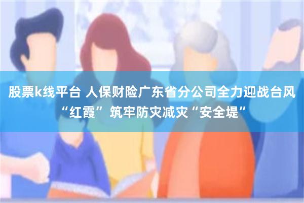 股票k线平台 人保财险广东省分公司全力迎战台风“红霞” 筑牢防灾减灾“安全堤”