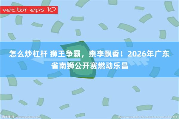 怎么炒杠杆 狮王争霸,柰李飘香!2026年广东省南狮公开赛燃动乐昌