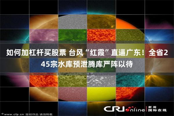 如何加杠杆买股票 台风“红霞”直逼广东！全省245宗水库预泄腾库严阵以待