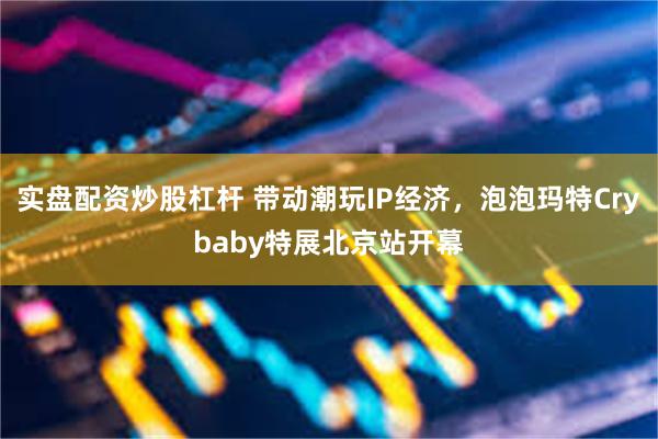 实盘配资炒股杠杆 带动潮玩IP经济，泡泡玛特Crybaby特展北京站开幕