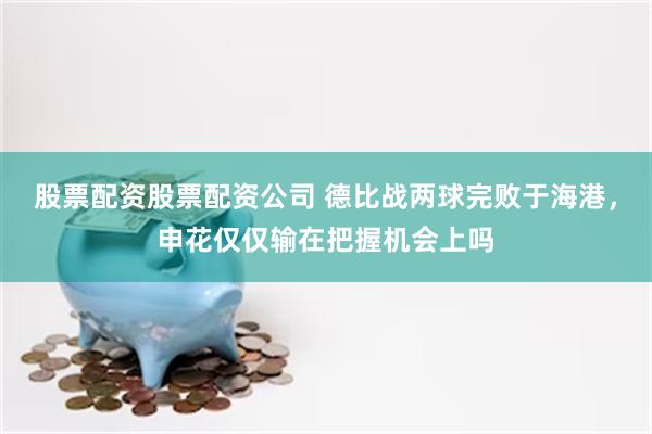 股票配资股票配资公司 德比战两球完败于海港，申花仅仅输在把握机会上吗