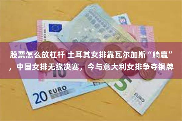 股票怎么放杠杆 土耳其女排靠瓦尔加斯“躺赢”，中国女排无缘决赛，今与意大利女排争夺铜牌
