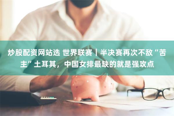 炒股配资网站选 世界联赛｜半决赛再次不敌“苦主”土耳其，中国女排最缺的就是强攻点