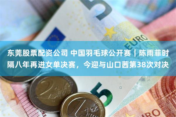 东莞股票配资公司 中国羽毛球公开赛｜陈雨菲时隔八年再进女单决赛，今迎与山口茜第38次对决