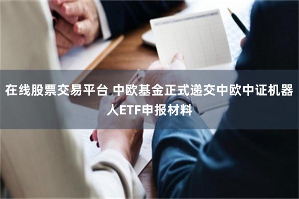 在线股票交易平台 中欧基金正式递交中欧中证机器人ETF申报材料