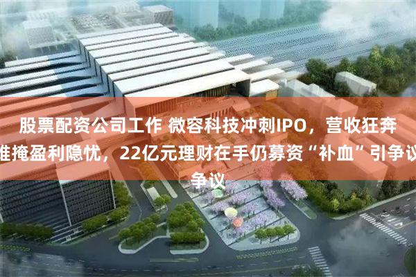 股票配资公司工作 微容科技冲刺IPO，营收狂奔难掩盈利隐忧，22亿元理财在手仍募资“补血”引争议