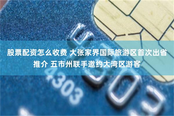 股票配资怎么收费 大张家界国际旅游区首次出省推介 五市州联手邀约大湾区游客