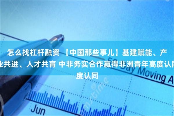 怎么找杠杆融资 【中国那些事儿】基建赋能、产业共进、人才共育 中非务实合作赢得非洲青年高度认同
