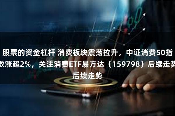 股票的资金杠杆 消费板块震荡拉升，中证消费50指数涨超2%，关注消费ETF易方达（159798）后续走势