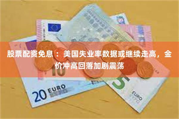 股票配资免息 ：美国失业率数据或继续走高，金价冲高回落加剧震荡