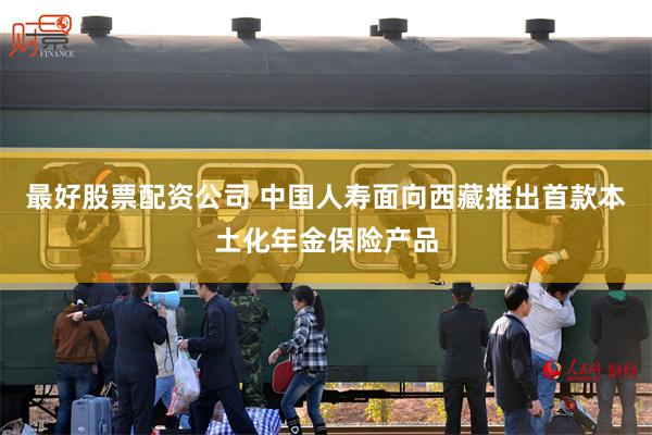 最好股票配资公司 中国人寿面向西藏推出首款本土化年金保险产品