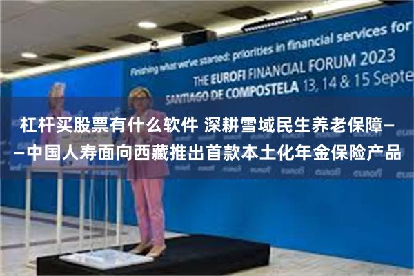 杠杆买股票有什么软件 深耕雪域民生养老保障——中国人寿面向西藏推出首款本土化年金保险产品