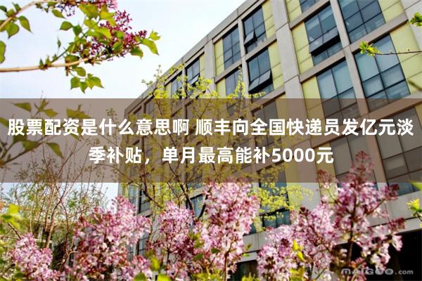 股票配资是什么意思啊 顺丰向全国快递员发亿元淡季补贴，单月最高能补5000元