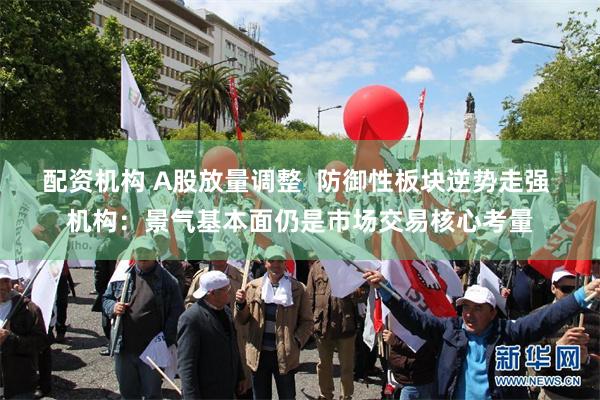 配资机构 A股放量调整  防御性板块逆势走强 机构：景气基本面仍是市场交易核心考量