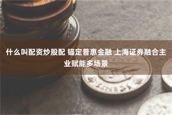 什么叫配资炒股配 锚定普惠金融 上海证券融合主业赋能多场景