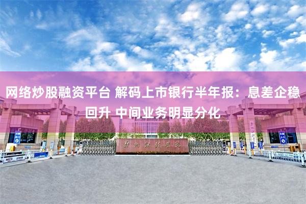 网络炒股融资平台 解码上市银行半年报：息差企稳回升 中间业务明显分化