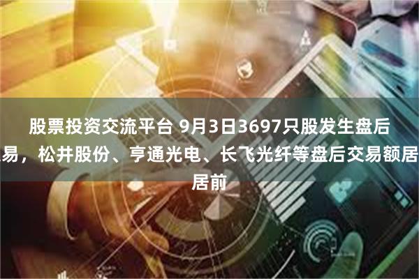 股票投资交流平台 9月3日3697只股发生盘后交易，松井股份、亨通光电、长飞光纤等盘后交易额居前
