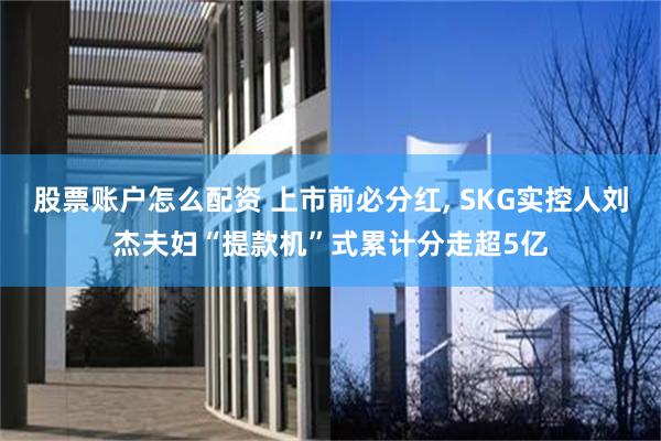 股票账户怎么配资 上市前必分红, SKG实控人刘杰夫妇“提款机”式累计分走超5亿