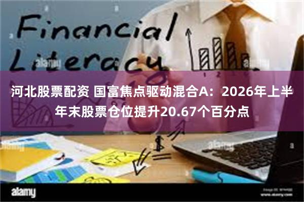 河北股票配资 国富焦点驱动混合A：2026年上半年末股票仓位提升20.67个百分点