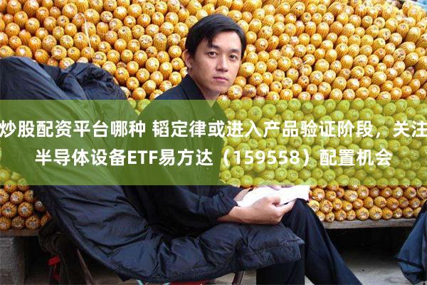 炒股配资平台哪种 韬定律或进入产品验证阶段，关注半导体设备ETF易方达（159558）配置机会