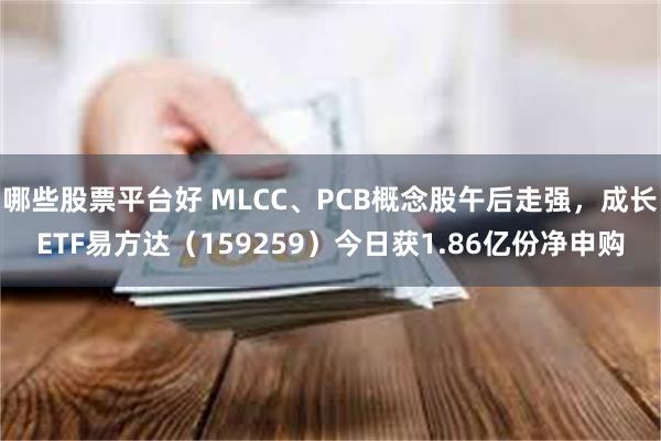 哪些股票平台好 MLCC、PCB概念股午后走强，成长ETF易方达（159259）今日获1.86亿份净申购