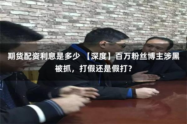 期货配资利息是多少 【深度】百万粉丝博主涉黑被抓,打假还是假打?