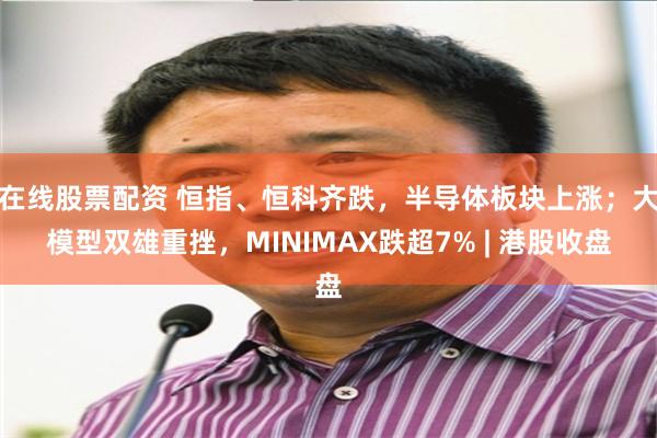 在线股票配资 恒指、恒科齐跌，半导体板块上涨；大模型双雄重挫，MINIMAX跌超7% | 港股收盘
