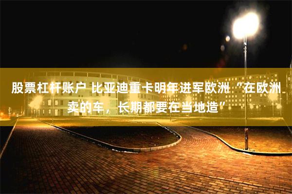 股票杠杆账户 比亚迪重卡明年进军欧洲 “在欧洲卖的车，长期都要在当地造”
